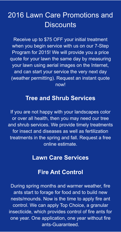 2016 Lawn Care Promotions and Discounts  Receive up to $75 OFF your initial treatment when you begin service with us on our 7-Step Program for 2015! We will provide you a price quote for your lawn the same day by measuring your lawn using aerial images on the Internet, and can start your service the very next day (weather permitting). Request an instant quote now!  Tree and Shrub Services  If you are not happy with your landscapes color or over all health, then you may need our tree and shrub services. We provide timely treatments for insect and diseases as well as fertilization treatments in the spring and fall. Request a free online estimate.  Lawn Care Services  Fire Ant Control  During spring months and warmer weather, fire ants start to forage for food and to build new nests/mounds. Now is the time to apply fire ant control. We can apply Top Choice, a granular insecticide, which provides control of fire ants for one year. One application, one year without fire ants-Guaranteed.